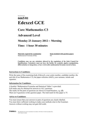 Paper Reference(s)


            6665/01
            Edexcel GCE
            Core Mathematics C3
            Advanced Level
            Monday 23 January 2012 − Morning
            Time: 1 hour 30 minutes

            Materials required for examination                                                 Items included with question papers
            Mathematical Formulae (Pink)                                                       Nil


            Candidates may use any calculator allowed by the regulations of the Joint Council for
            Qualifications. Calculators must not have the facility for symbolic algebra manipulation,
            differentiation or integration, or have retrievable mathematical formulae stored in them.



Instructions to Candidates
Write the name of the examining body (Edexcel), your centre number, candidate number, the
unit title (Core Mathematics C3), the paper reference (6665), your surname, initials and
signature.

Information for Candidates
A booklet ‘Mathematical Formulae and Statistical Tables’ is provided.
Full marks may be obtained for answers to ALL questions.
The marks for the parts of questions are shown in round brackets, e.g. (2).
There are 8 questions in this question paper. The total mark for this paper is 75.

Advice to Candidates
You must ensure that your answers to parts of questions are clearly labelled.
You must show sufficient working to make your methods clear to the Examiner.
Answers without working may not gain full credit.



P40084A     This publication may only be reproduced in accordance with Edexcel Limited copyright policy.
            ©2012 Edexcel Limited.
 
