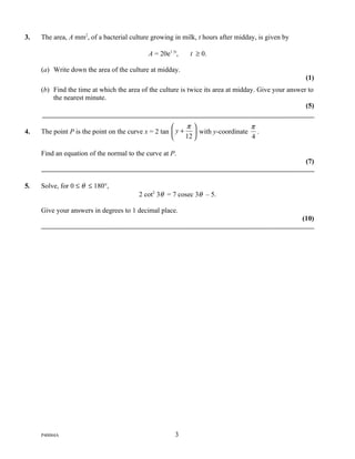 3.   The area, A mm2, of a bacterial culture growing in milk, t hours after midday, is given by

                                            A = 20e1.5t,   t ≥ 0.

     (a) Write down the area of the culture at midday.
                                                                                                     (1)
     (b) Find the time at which the area of the culture is twice its area at midday. Give your answer to
         the nearest minute.
                                                                                                     (5)


                                                         π                  π
4.   The point P is the point on the curve x = 2 tan  y +  with y-coordinate .
                                                         12                 4

     Find an equation of the normal to the curve at P.
                                                                                                     (7)


5.   Solve, for 0 ≤ θ ≤ 180°,
                                        2 cot2 3θ = 7 cosec 3θ – 5.

     Give your answers in degrees to 1 decimal place.
                                                                                                   (10)




     P40084A                                          3
 