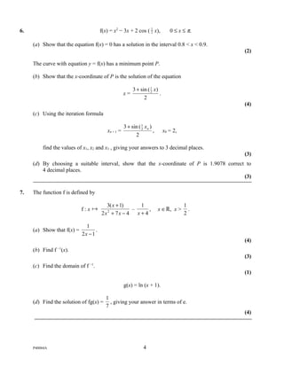 6.                                     f(x) = x2 − 3x + 2 cos ( 1 x),
                                                                2               0 ≤ x ≤ π.

     (a) Show that the equation f(x) = 0 has a solution in the interval 0.8 < x < 0.9.
                                                                                             (2)

     The curve with equation y = f(x) has a minimum point P.

     (b) Show that the x-coordinate of P is the solution of the equation

                                                          3 + sin ( 1 x)
                                                                    2
                                                     x=                  .
                                                                2
                                                                                             (4)
     (c) Using the iteration formula

                                                     3 + sin ( 1 x n )
                                                               2
                                          xn + 1 =                     ,     x0 = 2,
                                                           2

         find the values of x1, x2 and x3 , giving your answers to 3 decimal places.
                                                                                             (3)
     (d) By choosing a suitable interval, show that the x-coordinate of P is 1.9078 correct to
         4 decimal places.
                                                                                           (3)

7.   The function f is defined by

                                         3( x + 1)    1                                1
                            f:x                   –     ,                 x ∈ℝ, x >     .
                                       2x + 7x − 4
                                         2
                                                     x+4                               2

                              1
     (a) Show that f(x) =          .
                            2x − 1
                                                                                             (4)
     (b) Find f −1(x).
                                                                                             (3)
     (c) Find the domain of f −1.
                                                                                             (1)

                                                     g(x) = ln (x + 1).

                                          1
     (d) Find the solution of fg(x) =       , giving your answer in terms of e.
                                          7
                                                                                             (4)




     P40084A                                                     4
 
