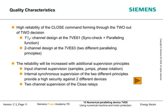 Energy Sector
Copyright
©
Siemens
AG
2008.
All
rights
reserved.
Siemens Power Academy TD
15 Numerical paralleling device 7VE6
Using numerical machine and motor protection
Version: C 3_Page 11
 High reliability of the CLOSE command forming through the TWO out
of TWO decision
 11/2- channel design at the 7VE61 (Sync-check + Paralleling
function)
 2-channel design at the 7VE63 (two different paralleling
principles)
 The reliability will be increased with additional supervision principles
 Input channel supervision (samples, jumps, phase rotation)
 Internal synchronous supervision of the two different principles
provide a high security against 2 different devices
 Two channel supervision of the Close relays
Quality Characteristics
 