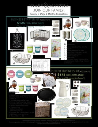 JOIN OUR FAMILY!
Become a Mary & Martha Consultant!
BUSINESS STARTER KIT #30001-0215
$125 ($270+ RETAIL VALUE!)
(Tax and Shipping included!)
DELUXE BUSINESS KIT #30002-0215
$175 ($400+ RETAIL VALUE!)
(Tax and Shipping included!)
kit contents:
A. This is the Table Salad Plate - Set of 2
B. Honey Jar
C. Sunflower Watercolor Tea Towel
D. Think on These Things Mug - Set of 2
E. Small Market Nested Basket
F. Ephesians 5:22 Tag Set
G. Kitchen Caddy
H. Salt & Pepper Shakers - Heirloom White
I. Grateful Hearts - Medium Soup - 3 count
J. Home Sign
kit contents:
A. Grateful Hearts - 9”Round Foil Pan- 6 count
B. Grateful Hearts - Medium Soup - 3 count
C. Honey Jar
D. Sunflower Watercolor Tea Towel
E. Think on These Things Mug - Set of 2
F. Count Your Blessings Jute Tablerunner
G. Medium Market Nested Basket
H. Chalkboard tray
I. Cook with Love Apron
J. Ephesians 5:2 Tag Set
K. This is the Table - Dessert Plates - Set of 4
L. G&G Queen Anne’s Lace Pitcher
M. Widow’s Mite - Set of 6
All items subject to change based on availability. Business kit prices include shipping and handling plus tax.
Permission granted to reproduce with this copyright information on each page. ©2015 Mary & Martha. P.O. Box 1239, Siloam Springs, AR 72761. 479-549-6789.
All rights reserved. www.maryandmartha.com
A
B
A
B
D
M
E
F G
H
I
J
K
L
C
E
F
H
I
J
G
C
D
Both kits include Business Supplies
to get you off to a Great Start!
Start with Success Guide	 1
Reminder Cards 1=25 	 2
Reminder Cards 2=25 	 2
Hostess Planner 1=10 	 2
Opportunity Brochure 1=10	 2
Order Forms 1=50	 1
Catalogs 1=20	 1
 