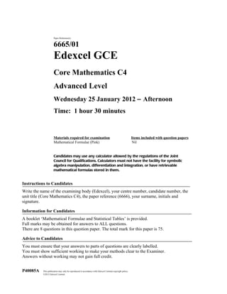 Paper Reference(s)


                       6665/01
                       Edexcel GCE
                       Core Mathematics C4
                       Advanced Level
                       Wednesday 25 January 2012 − Afternoon
                       Time: 1 hour 30 minutes


                       Materials required for examination                                                  Items included with question papers
                       Mathematical Formulae (Pink)                                                        Nil


                       Candidates may use any calculator allowed by the regulations of the Joint
                       Council for Qualifications. Calculators must not have the facility for symbolic
                       algebra manipulation, differentiation and integration, or have retrievable
                       mathematical formulas stored in them.


Instructions to Candidates
Write the name of the examining body (Edexcel), your centre number, candidate number, the
unit title (Core Mathematics C4), the paper reference (6666), your surname, initials and
signature.

Information for Candidates
A booklet ‘Mathematical Formulae and Statistical Tables’ is provided.
Full marks may be obtained for answers to ALL questions.
There are 8 questions in this question paper. The total mark for this paper is 75.

Advice to Candidates
You must ensure that your answers to parts of questions are clearly labelled.
You must show sufficient working to make your methods clear to the Examiner.
Answers without working may not gain full credit.


P40085A     This publication may only be reproduced in accordance with Edexcel Limited copyright policy.
            ©2012 Edexcel Limited.
 