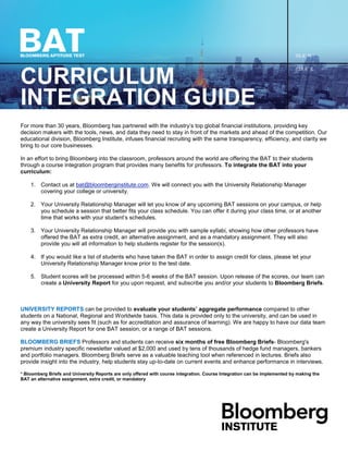 CURRICULUM
INTEGRATION GUIDE
For more than 30 years, Bloomberg has partnered with the industry’s top global financial institutions, providing key
decision makers with the tools, news, and data they need to stay in front of the markets and ahead of the competition. Our
educational division, Bloomberg Institute, infuses financial recruiting with the same transparency, efficiency, and clarity we
bring to our core businesses.
In an effort to bring Bloomberg into the classroom, professors around the world are offering the BAT to their students
through a course integration program that provides many benefits for professors. To integrate the BAT into your
curriculum:
1. Contact us at bat@bloomberginstitute.com. We will connect you with the University Relationship Manager
covering your college or university.
2. Your University Relationship Manager will let you know of any upcoming BAT sessions on your campus, or help
you schedule a session that better fits your class schedule. You can offer it during your class time, or at another
time that works with your student’s schedules.
3. Your University Relationship Manager will provide you with sample syllabi, showing how other professors have
offered the BAT as extra credit, an alternative assignment, and as a mandatory assignment. They will also
provide you will all information to help students register for the session(s).
4. If you would like a list of students who have taken the BAT in order to assign credit for class, please let your
University Relationship Manager know prior to the test date.
5. Student scores will be processed within 5-6 weeks of the BAT session. Upon release of the scores, our team can
create a University Report for you upon request, and subscribe you and/or your students to Bloomberg Briefs.
UNIVERSITY REPORTS can be provided to evaluate your students’ aggregate performance compared to other
students on a National, Regional and Worldwide basis. This data is provided only to the university, and can be used in
any way the university sees fit (such as for accreditation and assurance of learning). We are happy to have our data team
create a University Report for one BAT session, or a range of BAT sessions.
BLOOMBERG BRIEFS Professors and students can receive six months of free Bloomberg Briefs- Bloomberg's
premium industry specific newsletter valued at $2,000 and used by tens of thousands of hedge fund managers, bankers
and portfolio managers. Bloomberg Briefs serve as a valuable teaching tool when referenced in lectures. Briefs also
provide insight into the industry, help students stay up-to-date on current events and enhance performance in interviews.
* Bloomberg Briefs and University Reports are only offered with course integration. Course Integration can be implemented by making the
BAT an alternative assignment, extra credit, or mandatory
 