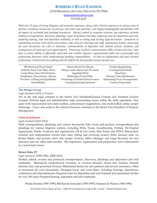KIMBERLY RYAN EASDON
11714 WICKHOLLOW LANE, HOUSTON TX 77043
kimeasdon@yahoo.com
713.703.2127
With over 25 years of strong litigation and corporate experience, along with a diverse experience in various areas of
practice, including commercial, oil and gas, real estate and maritime, I am highly knowledgeable and familiar with
all aspects of secretarial and paralegal procedures. Having worked in corporate environs, my experience includes
drafting correspondence, discovery, pleadings, input of dictation and data, preparing cases for deposition and trial,
preparing hearing, trial and deposition notebooks, as well as editing and revising legal documents. Competent in
maintaining invoices with clients and vendors, time entry for attorneys and staff, maintaining dockets, processing
all court documents via e-file or otherwise, summarization of deposition and medical records, dictation, and
arrangement of travel and court appointments. Possessing excellent communication skills, written and oral, I also
have a proven ability to efficiently multi-task and combine dynamic organizational skills and a personable and
professional demeanor while independently handling responsibilities. As both an independent and team oriented
professional, I look forward to working with all staff for the best possible outcome of each case.
_____________________________________________________________________________________________
MS Word and Word Perfect
Outlook, Excel, Time Slips, Orion,
Carpe Diem, Juris, Soft Solutions,
Timekeeper, Concordance, Abacus,
Pro-Docs, e-Filing and QuickBooks
RocketMatter
Ninety Words Per Minute
Filing in state, federal and US courts;
Appellate Briefs
Bankruptcy/Trusts/Wills
Processing of Vendor/Client Invoices
Training Incoming Assistants
Proofreading/Editing
Creating Initial Drafts
Data Entry
Attorney Time Maintenance
Scheduling/Travel Arrangements
Contract Preparation
______________________________________________________________________________
The Morgan Group
Legal Assistant (2014 to Present)
Act as the sole legal assistant to the Senior Vice President/General Counsel and Assistant General
Counsel. Perform legal and administrative tasks surrounding issues within the daily operations. Also
assist with transactional real estate matters, subcontractor negotiations, and multi-million dollar project
financings. I have also acted as the interim Executive Assistant to the Senior Vice President of Property
Management.
Cutrer & Jefferson
Legal Assistant (2013-2014)
Draft correspondence, pleadings and various documents; Edit, revise and produce correspondence and
pleadings for various litigation matters, including Wills, Trusts, Guardianship, Probate, Pre-Nuptial
Agreements, Deeds, Contracts and Agreements; Oil & Gas Lease, Real Estate and DTPA; Researched,
initiated and implemented current time entry billing and invoicing system; Enter attorney time via
Rocket Matter and process client and vendor invoices; Office Manager and Legal Secretary for two
attorneys and one other staff member. My experience, organization and preparation were instrumental
in a recent trial victory.
Brown Sims, PC
Legal Assistant (1999-2002; 2009-2011)
Drafted, edited, revised and produced correspondence, discovery, pleadings and deposition and trial
notebooks; Maintained computerized inventory of invoices between clients and vendors; Entered
attorney time and processed invoices; Maintained docket for two partners and several associates; e-filed
or processed all court documents; Arranged travel and court dates, including hearings, depositions,
conferences and teleconferences; Prepared cases for deposition and trial; Scanned and maintained all files
for over 100 cases; Prepared hearing, deposition and trial notebooks.
Phelps Dunbar (1997-1999); Bill Bass & Associates (1993-1997); Dampier & Watson (1985-1993)
ALS/South Texas College of Law ~ 1985 HS Graduate/Our Lady of Mt. Carmel ~ Bonded Notary/Texas
 