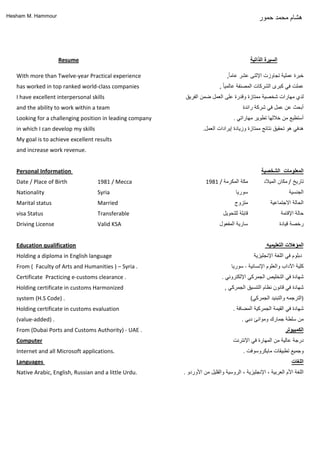 Hesham M. Hammour
‫هشام‬‫محمد‬‫حمور‬
Certificate Practicing e-customs clearance .
Holding certificate in customs Harmonized
system (H.S Code) .
Holding certificate in customs evaluation
(value-added) .
From (Dubai Ports and Customs Authority) - UAE .
Computer
Internet and all Microsoft applications.
Languages
Native Arabic, English, Russian and a little Urdu.
‫اللغات‬
‫كلٌة‬‫اآلداب‬‫والعلوم‬‫اإلنسانٌة‬-‫سورٌا‬
‫شهادة‬ً‫ف‬‫التخلٌص‬ً‫الجمرك‬ً‫اإللكترون‬.
‫شهادة‬ً‫ف‬‫قانون‬‫نظام‬‫التنسٌق‬ً‫الجمرك‬,
( ‫الترجمه‬‫والتبنٌد‬ً‫الجمرك‬ )
‫شهادة‬ً‫ف‬‫القٌمة‬‫الجمركٌة‬‫المضافة‬.
‫من‬‫سلطة‬‫جمارك‬‫وموانئ‬ً‫دب‬.
‫الكمبيوتر‬
‫درجة‬‫عالٌة‬‫من‬‫المهارة‬ً‫ف‬‫اإلنترنت‬
‫وجمٌع‬‫تطبٌقات‬‫ماٌكروسوفت‬.
1981 / Mecca
Syria
Married
Transferable
Valid KSA
‫سورٌا‬
‫متزوج‬
‫أبحث‬‫عن‬‫عمل‬ً‫ف‬‫شركة‬‫رائدة‬
ً‫هدف‬‫هو‬‫تحقٌق‬‫نتائج‬‫ممتازة‬‫وزٌادة‬‫إٌرادات‬‫العمل‬.
‫خبرة‬‫عملٌة‬‫تجاوزت‬‫اإلثنى‬‫عشر‬ً‫ا‬‫عام‬,
‫عملت‬ً‫ف‬‫كبرى‬‫الشركات‬‫المصنفة‬ً‫ا‬ٌ‫عالم‬,
‫رخصة‬‫قٌادة‬
Personal Information
Date / Place of Birth
Nationality
Marital status
visa Status
Driving License
‫قابلة‬‫للتحوٌل‬
‫سارٌة‬‫المفعول‬
‫المعلومات‬‫الشخصية‬
‫تارٌخ‬/‫مكان‬‫المٌالد‬
‫الجنسٌة‬
‫الحالة‬‫االجتماعٌة‬
‫حالة‬‫اإلقامة‬
I have excellent interpersonal skills
and the ability to work within a team
Looking for a challenging position in leading company
in which I can develop my skills
My goal is to achieve excellent results
and increase work revenue.
‫لدي‬‫مهارات‬‫شخصٌة‬‫ممتازة‬‫وقدرة‬‫على‬‫العمل‬‫ضمن‬‫الفرٌق‬
1981 / ‫مكة‬‫المكرمة‬
Resume ‫السيرة‬‫الذاتية‬
‫أستطٌع‬‫من‬‫خاللها‬‫تطوٌر‬ً‫مهارات‬.
With more than Twelve-year Practical experience
has worked in top ranked world-class companies
‫المؤهالت‬‫التعليميه‬Education qualification
‫اللغة‬‫األم‬‫العربٌة‬،‫اإلنجلٌزٌة‬،‫الروسٌة‬‫والقلٌل‬‫من‬‫األوردو‬.
Holding a diploma in English language
From ( Faculty of Arts and Humanities ) – Syria .
‫دبلوم‬ً‫ف‬‫اللغة‬‫اإلنجلٌزٌة‬
 