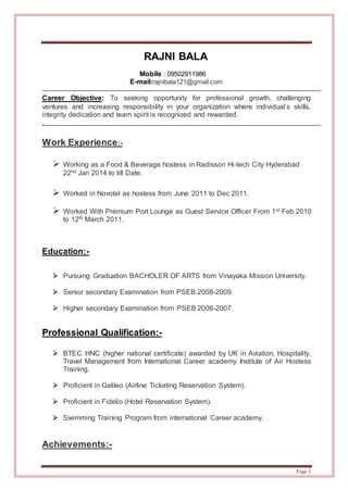 Page 1
RAJNI BALA
Mobile : 09502911986
E-mail:rajnibala121@gmail.com
Career Objective: To seeking opportunity for professional growth, challenging
ventures and increasing responsibility in your organization where individual’s skills,
integrity dedication and team spirit is recognized and rewarded.
.
Work Experience:-
 Working as a Food & Beverage hostess in Radisson Hi-tech City Hyderabad
22nd Jan 2014 to till Date.
 Worked in Novotel as hostess from June 2011 to Dec 2011.
 Worked With Premium Port Lounge as Guest Service Officer From 1st Feb 2010
to 12th March 2011.
Education:-
 Pursuing Graduation BACHOLER OF ARTS from Vinayaka Mission University.
 Senior secondary Examination from PSEB.2008-2009.
 Higher secondary Examination from PSEB 2006-2007.
Professional Qualification:-
 BTEC HNC (higher national certificate) awarded by UK in Aviation, Hospitality,
Travel Management from International Career academy Institute of Air Hostess
Training.
 Proficient in Galileo (Airline Ticketing Reservation System).
 Proficient in Fidelio (Hotel Reservation System).
 Swimming Training Program from international Career academy.
Achievements:-
 