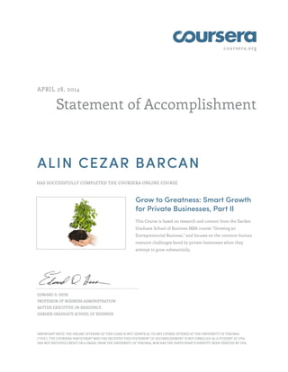 coursera.org
Statement of Accomplishment
APRIL 28, 2014
ALIN CEZAR BARCAN
HAS SUCCESSFULLY COMPLETED THE COURSERA ONLINE COURSE
Grow to Greatness: Smart Growth
for Private Businesses, Part II
This Course is based on research and content from the Darden
Graduate School of Business MBA course: "Growing an
Entrepreneurial Business," and focuses on the common human
resource challenges faced by private businesses when they
attempt to grow substantially.
EDWARD D. HESS
PROFESSOR OF BUSINESS ADMINISTRATION
BATTEN EXECUTIVE-IN-RESIDENCE
DARDEN GRADUATE SCHOOL OF BUSINESS
IMPORTANT NOTE: THE ONLINE OFFERING OF THIS CLASS IS NOT IDENTICAL TO ANY COURSE OFFERED AT THE UNIVERSITY OF VIRGINIA
("UVA"). THE COURSERA PARTICIPANT WHO HAS RECEIVED THIS STATEMENT OF ACCOMPLISHMENT IS NOT ENROLLED AS A STUDENT AT UVA,
HAS NOT RECEIVED CREDIT OR A GRADE FROM THE UNIVERSITY OF VIRGINIA, NOR HAS THE PARTICIPANT'S IDENTITY BEEN VERIFIED BY UVA.
 
