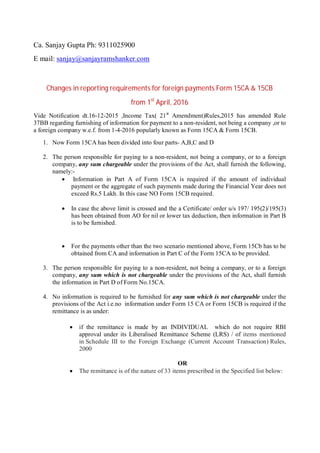 Ca. Sanjay Gupta Ph: 9311025900
E mail: sanjay@sanjayramshanker.com
Changes in reporting requirements for foreign payments Form 15CA & 15CB
from 1st
April, 2016
Vide Notification dt.16-12-2015 ,Income Tax( 21st
Amendment)Rules,2015 has amended Rule
37BB regarding furnishing of information for payment to a non-resident, not being a company ,or to
a foreign company w.e.f. from 1-4-2016 popularly known as Form 15CA & Form 15CB.
1. Now Form 15CA has been divided into four parts- A,B,C and D
2. The person responsible for paying to a non-resident, not being a company, or to a foreign
company, any sum chargeable under the provisions of the Act, shall furnish the following,
namely:-
 Information in Part A of Form 15CA is required if the amount of individual
payment or the aggregate of such payments made during the Financial Year does not
exceed Rs.5 Lakh. In this case NO Form 15CB required.
 In case the above limit is crossed and the a Certificate/ order u/s 197/ 195(2)/195(3)
has been obtained from AO for nil or lower tax deduction, then information in Part B
is to be furnished.
 For the payments other than the two scenario mentioned above, Form 15Cb has to be
obtained from CA and information in Part C of the Form 15CA to be provided.
3. The person responsible for paying to a non-resident, not being a company, or to a foreign
company, any sum which is not chargeable under the provisions of the Act, shall furnish
the information in Part D of Form No.15CA.
4. No information is required to be furnished for any sum which is not chargeable under the
provisions of the Act i.e.no information under Form 15 CA or Form 15CB is required if the
remittance is as under:
 if the remittance is made by an INDIVIDUAL which do not require RBI
approval under its Liberalised Remittance Scheme (LRS) / of items mentioned
in Schedule III to the Foreign Exchange (Current Account Transaction) Rules,
2000
OR
 The remittance is of the nature of 33 items prescribed in the Specified list below:
 