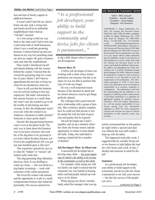 to dig a little deeper when it comes to
job development.
Success Story #2
A fellow job developer of mine was
working with a client whose former
profession was masonry, but due to an
injury he was not able to perform that
type of work any longer.
He was a well-respected mason
because of his attention to detail and
his almost obsessive need to get things
perfectly aligned.
My colleague had a good network
and a relationship with a group of den-
tists. She overhead a dentist complain
how he could not find anyone to run
his dental lab with the kind of preci-
sion and quality that he required.
The job developer put 2-and-2
together, and set up a situation where
her client, the former mason, had the
opportunity to retrain to learn dental
lab skills. Today, this individual is
running a dental lab for a number
of dentists!
Job Developers Must be Observant
Asuccessful job developer has to
develop many skills — the most impor-
tant of which is the ability to be in-tune
to the community as well as the client.
For example, while eating out with
my family one night I realized that the
restaurant was way behind in bussing
tables and had people backed up wait-
ing to sit for dinner.
While paying our check I noncha-
lantly asked the manager what was up,
and he commented that on this particu-
lar night (when a special meal deal
was offered) the wait staff couldn’t
keep up with the tables.
This happened week after week. I
suggested that he consider hiring one
or two bussers to help lighten the load
for a few hours each week. In fact, I
already had someone in mind for the
job!
Summary
As a professional job developer,
your ability to build rapport in the
community and devise jobs for clients
is paramount to not only your success
— but also the success of the people
you serve.
2 JTPR Visit JTPR’s website at www.impact-publications.com November 2010
‘Hidden Job Market’ conti’d from Page 1
continued on Page 3
Editor - Mike Jacquart
Publisher - Jennifer Heisler
Circulation - Scott Kolpien
Designer - Kim Simmons
COPYRIGHT © Impact Publications, Inc.
2010. Job Training and Placement Report
(ISSN1041-1488, USPS 665-490) is published
monthly by Impact Publications, Inc., E502
State Road 54, Waupaca, WI 54981-9502,
Phone: 715-258-2448, Fax: 715-258-9048,
e-mail: info@impacttrainingcenter.net.
POSTMASTER: Send address corrections to
JobTrainingandPlacementReport,E502State
Road 54, Waupaca, WI 54981-9502. No part of
this newsletter may be reproduced in any form
or by any means without written permission
from the publisher, except for the inclusion of
brief quotations in a review which must credit
Job Training and Placement Report as the
source, and include the publisher’s phone num-
ber, address, and subscription rate. Yearly sub-
scription rate is $149.00. Periodicals postage
paid at Waupaca, WI 54981.Material accepted
for publication is subject to such revision as
is necessary in our discretion to meet the
requirements of the publication. The infor-
mation presented in JTPR is from many
sources for which there can be no warranty or
responsibility as to accuracy, originality or
completeness. The publication is sold with
the understanding that the publisher is not
engaged in rendering product endorsements
or providing instructions as a substitute for
appropriate training by qualified sources.
Therefore, JTPR and Impact Publications,
Inc. will not assume responsibility for any
actions arising from any information
published in JTPR. We invite constructive
criticism and welcome any report of inferior
information so that corrective action may
be taken.
JOB TRAINING & PLACEMENT REPORT
“As a professional
job developer, your
ability to build
rapport in the
community and
devise jobs for clients
is paramount...”
tion and lack of family support as
additional barriers.
It wasn’t until I had left my client’s
home one day, took a wrong turn,
and found myself in an unfamiliar
neighborhood when I had an
“Ah-hah!” moment.
As I was trying to find my way
back to the main road I had to turn into
a mini-strip mall of small businesses,
where I saw a small pet-grooming
business. I almost backed up and con-
tinued on my way but something made
me shut my engine off, grab a business
card, and enter the establishment.
Once inside I introduced myself
and started chatting with the woman
behind the counter. I learned that she
owned this grooming shop for a num-
ber of years. Before I left I had an
appointment the next day to bring my
client for an introductory interview.
I have to tell you that this business
was not actively looking to hire any
employees. She hadn’t advertised to
hire anyone because as a small shop
she wasn’t sure she wanted to go to all
the trouble of advertising and inter-
viewing. In fact, the shopkeeper wasn’t
even sure what she wanted in an
employee. (Someone to bathe animals?
Someone to clean up the shop?)
Second, this dog-grooming business
wasn’t even in the phone book! The
only way to learn about this business
was if you knew someone who took
his or her dog there to be groomed or
you knew about the place because you
lived in the neighborhood. (Or, you got
lost and stumbled upon it, like me!)
This experience opened my eyes as
to what the “hidden” or “unseen” job
market really looks like.
This dog-grooming shop ultimately
hired my client. It was thrilling to
watch my client — who was hired as a
dog bather in-training — work with
customers of the canine persuasion.
She loved the contact with animals
and the opportunity to work in a small,
compassionate business that suited her
personality. Her success spurred me
 