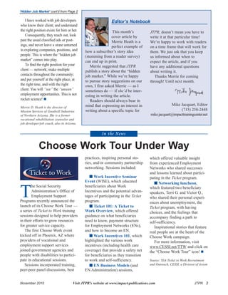 November 2010 Visit JTPR’s website at www.impact-publications.com JTPR 3
T
he Social Security
Administration’s Office of
Employment Support
Programs recently announced the
launch of its Choose Work Tour —
a series of Ticket to Work training
sessions designed to help providers
in their efforts to grow resources
for greater service capacity.
The first Choose Work event
kicked off in Phoenix, AZ where
providers of vocational and
employment support services
joined government agencies and
people with disabilities to partici-
pate in educational sessions.
Sessions incorporated training,
peer-peer panel discussions, best
‘Hidden Job Market’ cont’d from Page 2
This month’s
cover article by
Merrie Heath is a
perfect example of
how a subscriber’s story idea
(stemming from a reader survey)
can end up in print.
Merrie suggested that JTPR
publish a story about the “hidden
job market.” While we’re happy
to pursue story suggestions on our
own, I first asked Merrie — as I
sometimes do — if she’d be inter-
esting in writing the article.
Readers should always bear in
mind that expressing an interest in
writing about a specific topic for
Editor’s Notebook
JTPR, doesn’t mean you have to
write it at that particular time!
We’re happy to work with readers
on a time frame that will work for
them. We just ask that you keep
us informed about when to
expect the article, and if you
have any additional questions
about writing it.
Thanks Merrie for coming
through! Until next month.
Mike Jacquart, Editor
(715) 258-2448
mike.jacquart@impacttrainingcenter.net
practices, inspiring personal sto-
ries, and/or community partnership
networking. Sessions included:
 Work Incentive Seminar
Event (WISE), which educated
beneficiaries about Work
Incentives and the potential advan-
tages of participating in the Ticket
program.
 Ticket 101: A Ticket to
Work Overview, which offered
guidance on what beneficiaries
need to know, payment structure
for Employment Networks (ENs),
and how to become an EN.
 Work Incentives 101, which
highlighted the various work
incentives (including health care
coverage) that provide a safety net
for beneficiaries as they transition
to work and self-sufficiency.
 EN Business Models (and
EN Administration) sessions,
which offered valuable insight
from experienced Employment
Networks who shared successes
and lessons learned about partici-
pating in the Ticket program.
 Networking luncheon,
which featured two beneficiary
speakers, Terri G. and Victor Q.,
who shared their personal experi-
ences about unemployment, the
Ticket program, with having
choices, and the feelings that
accompany finding a path to
self-sufficiency.
Inspirational stories that feature
real people are at the heart of the
Choose Work campaign.
For more information, visit
www.CESSI.net/TTW and click on
the “Choose Work Tour” icon!
Source: SSA Ticket to Work Recruitment
and Outreach, CESSI, a Division of Axiom
In the News
Choose Work Tour Under Way
I have worked with job developers
who know their client; and understand
the right position exists for him or her.
Consequently, they reach out, look
past the usual classified ads or post-
ings, and never leave a stone unturned
in exploring companies, positions, and
people. This is where the “hidden job
market” comes into play.
To find the right position for your
client — network; make multiple
contacts throughout the community;
and put yourself at the right place, at
the right time, and with the right
client. You will “see” the “unseen”
employment opportunities. This is not
rocket science!
Merrie D. Heath is the director of
Mission Services of Goodwill Industries
of Northern Arizona. She is a former
vocational rehabilitation counselor and
job developer/job coach, also in Arizona.
 