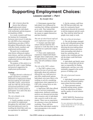 November 2010 Visit JTPR’s website at www.impact-publications.com JTPR 5
L
ittle is known about the
factors that influence
employment-related
choice-making for individuals
with intellectual and developmen-
tal disabilities (IDD).
As a result, research staff from
the Institute for Community
Inclusion interviewed 16 individu-
als with IDD at four community
rehabilitation providers (CRPs)
throughout Massachusetts, along
with their family members and
employment professionals.
The goal was to understand
what factors influenced employ-
ment choices, and how preferences
compared with perceptions of the
employment services and opportu-
nities available.
The purpose of this article is to
present the study’s major findings
and practical suggestions for
employment professionals.
Findings
Findings showed a collection of
people and factors considered
influential in employment-related
decision-making for individuals
with IDD. Family, school-based
staff, the CRP, the job developer,
and personal preferences each
played a role at certain points in
participants’ lives and in the deci-
sions they made.
The role of family in the
formative years:
 Family members served as
role models for employment
throughout the individual’s child-
hood and adolescent years by
instilling the belief that work was
an expectation for adulthood.
 Participants reported that
individuals were influenced by
watching their siblings and parents
go to work. They learned that
work leads to independence and
the means to support themselves
and their families.
The role of school based staff and
early employment experiences:
 Teachers and other high-
school staff provided the first
exposure to work that often set the
individual on a particular employ-
ment path.
 These early employment
experiences shaped individuals’
thoughts about employment, influ-
encing preferences, career plan-
ning, and self-confidence related
to work.
The role of the CRP’s culture:
 The CRP’s culture (com-
prised of its mix of services and
philosophy about job readiness)
affected the way staff perceives
and offers employment options.
Individuals were more likely to be
working or actively considering
employment when supported by a
CRP with a strong focus on inte-
grated employment.
 Staff from CRPs that offered
a mix of services (community
employment, sheltered workshops,
enclaves etc) directed job develop-
ment resources only to individuals
who wanted to work in the com-
munity. There was no expectation
for someone to leave the sheltered
workshop. These staff also
believed that individuals needed to
meet prerequisites to be consid-
ered job-ready.
 On the contrary, staff from
the CRP that provided only sup-
ports for community-based
employment directed all resources
to job development and job coach-
ing. They held the belief that all
people were ready to work.
The role of the job developer:
 The job developer emerged
as the most influential person dur-
ing the job search process, often
directing decision-making about
employment choices and some-
times persuading individuals to
keep less satisfying jobs or
remain at the workshop until the
job developer could find better
job matches.
 Individuals and family mem-
bers often viewed their job devel-
oper as responsible for finding
employment, and thus were only
minimally engaged in the actual
process of finding a job.
The role of personal reasons
for work:
 Individuals’ personal reasons
for work also influenced employ-
ment-related decision-making.
 These personal reasons
included earning money, produc-
tivity, the admiration of others,
and the quality of social relation-
ships.
NEXT MONTH: Practical rec-
ommendations will be presented.
For more information about this study,
contact Jennifer Bose at 617-287-4353 or
Jennifer.Bose@umb.edu.
In the News
Supporting Employment Choices:
Lessons Learned — Part I
By Jennifer Bose
 