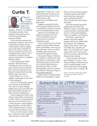 6 JTPR Visit JTPR’s website at www.impact-publications.com November 2010
C
urtis T.
worked in
an apart-
ment building for
people with
mental health
disorders. When he was sidelined
with bipolar disorder, Curtis
stopped working and went on
Social Security Disability
Insurance (SSDI).
As he received treatment and
considered a return to work, Curtis
worried about whether anxiety
would interfere with his employ-
ment in the future. Would he be
able to concentrate and focus for
extended periods of time? Curtis’
confidence in himself and the
value he could add to a workplace
had been shaken.
Curtis learned about Social
Security’s Work Incentives,
including the Ticket to Work pro-
gram, when he received informa-
tion in the mail. Because he was
between 18 and 64 and receiving
SSDI or SSI, Curtis was a
“Ticket Holder” (i.e. he was
eligible to participate in the Ticket
to Work program).
Ticket to Work provides support
for Americans with disabilities
who want to work by funding
employment service providers that
help Ticket Holders prepare for,
find or maintain employment.
Curtis assigned his Ticket to the
Tulare County Office of Education
(TCOE). TCOE is an Employment
Network (EN) with SSA’s Ticket
to Work program. Linda Singleton,
Karen Davidson, and the staff at
TCOE addressed many of Curtis’
concerns about returning to work.
“It was a relief to know I would
have a safety net while I began the
long road back toward stable
employment,” Curtis says. “I was
released from the anxiety of wor-
rying about losing control of my
benefit choices, and
could focus on building career
goals again.”
Supports associated with the
Ticket program offered Curtis the
1:1 guidance he needed to succeed
over an extended period of time.
Moreover, the flexibility and
support associated with Ticket
to Work and Work Incentives
allowed Curtis to become
independent again.
As his income level rose, Curtis
stopped receiving SSDI cash pay-
ments and Medicare. However, he
knew that these services could be
available again in the future,
should he be eligible for them.
Because the impact of entering
the workforce is different for each
individual, it is important to make
informed decisions with the help
of a Certified Work Incentives
Coordinator (CWIC) or other
knowledgeable advisors, as Curtis
did. (Visit the “Resources Map” at
www.choosework.net.)
Work Incentive Seminar Events
(WISE) are a good place to begin.
These are free seminars designed
to help job seekers and family
learn about how returning to
work could affect benefits.
They are held across the country,
and online.
Curtis has enjoyed successful
employment at the Blue Sky
Wellness Center, a non-profit orga-
nization devoted to assisting others
who live with mental disabilities
return to a healthy, social lifestyle.
Promoted to supervisor, he
manages staff, peer support
groups, and has now added stand-
up comedy to the therapeutic
regime at the center. Curtis’ gigs
are at Blue Sky, and plans are
under way to bring his act to other
stages in the area. Curtis is grate-
ful for the courage and self-esteem
that have been restored.
“I have far more self-esteem
and confidence,” he says. “I am
doing something I really have pas-
sion for, and the people I work
with are top-notch. This program
is so unique and is so needed.”
Source: SSA Ticket to Work Recruitment
and Outreach, CESSI, a Division
of Axiom.
Success Story
Curtis T.
Subscribe to JTPR Now!
YES! Please start _____ or renew _____ my subscription to Job Training and Placement Report. If I’m not
completely satisfied, I can cancel and receive a refund for the remaining portion of the subscription.
All payments must be made in U.S. funds or
by check drawn on a U.S. bank.
Method of Payment:
Organization’s check
Personal check
Purchase order
Bill me
Charge my: MC Visa Am. Express
Card#: ........................................................
Exp Date:...................................................
Signature: ..................................................
Credit card orders may call 715-258-2448.
Mail to: JTPR, Box 322, Waupaca, WI 54981
3 years (36 issues)...................$447.00
2 years (24 issues)...................$298.00
1 year (12 issues).....................$149.00
___ Extra copies per month at $2 each, $24 per
year (e.g., 5 extra copies per month for 1 yr. =
$120 per year). Add to above rates.
Foreign orders please add $20 per year.
Name:.............................................................
Title:................................................................
Organization:..................................................
Address:.........................................................
City:................................................................
State or Province:...........................................
Zip Code: .......................................................
Daytime Phone: .............................................
 