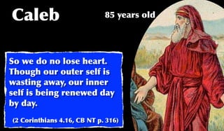 Caleb                        85 years old




So we do no lose heart.
Though our outer self is
wasting away, our inner
self is being renewed day
by day.
(2 Corinthians 4.16, CB NT p. 316)
 