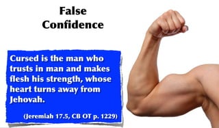 False
        Conﬁdence

Cursed is the man who
trusts in man and makes
ﬂesh his strength, whose
heart turns away from
Jehovah.
   (Jeremiah 17.5, CB OT p. 1229)
 