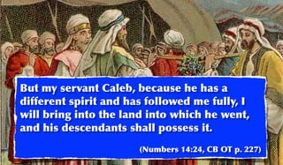 But my servant Caleb, because he has a
different spirit and has followed me fully, I
will bring into the land into which he went,
and his descendants shall possess it.
                       (Numbers 14:24, CB OT p. 227)
 
