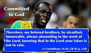 Committed
  to God


Therefore, my beloved brothers, be steadfast,
immovable, always abounding in the work of
the Lord, knowing that in the Lord your labor is
not in vain.
                     (1 Corinthians 15.58, CB NT p. 310)
 