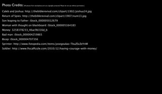 Photo Credits: (All photos from istockphoto.com are copyright protected. Please do not use without permission.)
Caleb and Joshua: http://thebiblerevival.com/clipart/1902/joshua14.jpg
Return of Spies: http://thebiblerevival.com/clipart/1907/num13.jpg
Son leaping to Father: iStock_000005012679
Woman with thought on blackboard: iStock_000005164183
Money: 3258378233_46ac9b316d_b
Bad man: iStock_000004259865
Bicep: iStock_000004707356
Sprinter: http://www.fotopedia.com/items/josegoulao-TbuZScZeYnM
Soldier: http://www.ﬁscalﬁzzle.com/2010/12/having-courage-with-money/
 