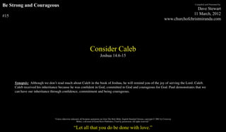 Be Strong and Courageous                                                                                                                                                     Compiled and Presented by:

                                                                                                                                                                               Dave Stewart
                                                                                                                                                                             11 March, 2012
#15
                                                                                                                                                              www.churchofchristmiranda.com




                                                                         Consider Caleb
                                                                                    Joshua 14.6-15




      Synopsis: Although we don’t read much about Caleb in the book of Joshua, he will remind you of the joy of serving the Lord. Caleb.
      Caleb received his inheritance because he was conﬁdent in God, committed to God and courageous for God. Paul demonstrates that we
      can have our inheritance through conﬁdence, commitment and being courageous.




                                 “Unless otherwise indicated, all Scripture quotations are from The Holy Bible, English Standard Version, copyright © 2001 by Crossway
                                                          Bibles, a division of Good News Publishers. Used by permission. All rights reserved.”


                                                      “Let all that you do be done with love.”
 