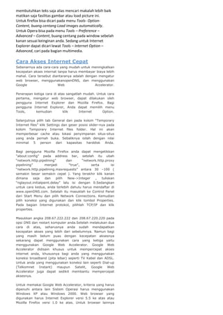membutuhkan teks saja alias mencari makalah lebih baik
matikan saja fasilitas gambar atau load picture ini.
Untuk firefox bisa dicari pada menu Tools- OptionContent, buang centang Load images automatically.
Untuk Opera bisa pada menu Tools – Preference –
Advanced – Content, buang centang pada window sebelah
kanan sesuai keinginan anda. Sedang untuk Internet
Explorer dapat dicari lewat Tools – Internet Option –
Advanced, cari pada bagian multimedia.

Cara Akses Internet Cepat
Sebenarnya ada cara-cara yang mudah untuk meningkatkan
kecepatan akses internat tanpa harus membayar biaya lebih
mahal. Cara tersebut diantaranya adalah dengan mengatur
web browser, menggunakanopenDNS, dan menggunakan
Google
Web
Accelerator.
Penerapan ketiga cara di atas sangatlah mudah. Untuk cara
pertama, mengatur web browser, dapat dilakukan oleh
pengguna Internet Explorer dan Mozilla Firefox. Bagi
pengguna Internet Explorer, Anda dapat memilih menu
Tools,
kemudian
klik
Internet
Option.
Selanjutnya pilih tab General dan pada kolom “Temporary
Internet files” klik Settings dan geser posisi slider-nya pada
kolom Temporary Internet files folder. Hal ini akan
memperbesar cache atau lokasi penyimpanan situs-situs
yang anda pernah buka. Sebaliknya isilah dengan nilai
minimal 5 person dari kapasitas harddisk Anda.
Bagi pengguna Mozilla Firefox anda dapat mengetikkan
“about:config” pada address bar, setelah itu ubah
“network.http.pipelining”
dan
“network.http.proxy
pipelining”
menjadi
“true”,
serta
isi
“network.http.pipelining.maxrequests” antara 30 –100 (
semakin besar semakin cepat ). Yang terakhir klik kanan
dimana
saja
dan
pilih
New->Integer
,
tuliskan
“nglayout.initialpaint.delay” lalu isi dengan 0.Sedangkan
untuk cara kedua, anda terlebih dahulu harus mendaftar di
www.openDNS.com. Setelah itu masuklah ke Control Panel
dari Start Menu dan pilih Network Connections. Kemudian
pilih koneksi yang digunakan dan klik tombol Properties.
Pada bagian Internet protokol, pilihlah TCP/IP dan klik
properties.
Masukkan angka 208.67.222.222 dan 208.67.220.220 pada
opsi DNS dan restart komputer anda.Setelah melakukan dua
cara di atas, seharusnya anda sudah mendapatkan
kecepatan akses yang lebih dari sebelumnya. Namun bagi
yang masih belum puas dengan kecepatan aksesnya
sekarang dapat menggunakan cara yang ketiga yaitu
menggunakan Google Web Accelerator. Google Web
Accelerator didisain khusus untuk mempercepat akses
internet anda, khususnya bagi anda yang menggunakan
koneksi broadband (pita lebar) seperti TV Kabel dan ADSL.
Untuk anda yang menggunakan koneksi lain seperti Dial-up
(Telkomnet
Instant)
maupun
Satelit,
Google
Web
Accelerator juga dapat sedikit membantu mempercepat
aksesnya.
Untuk memakai Google Web Accelerator, kriteria yang harus
dipenuhi antara lain Sistem Operasi harus menggunakan
Windows XP atau Windows 2000. Web browser yang
digunakan harus Internet Explorer versi 5.5 ke atas atau
Mozilla Firefox versi 1.0 ke atas. Untuk browser lainnya

 