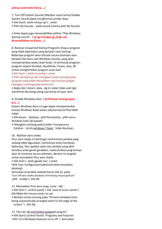 aslinya automatic Rama....)
7. Turn Off System Sounds (Matikan suara tema) Disable
System Sound dapat menghemat sumber daya
• Klik Start ketik mmsys.cpl  enter
• Pilih tab Sounds , pada sound scheme pilih No Sounds
• Anda dapat juga menonaktifkan pilihan “Play Windows
Startup sound“. ( tp yg ini bagus jg, jd gk usa
dinonaktikkan ea Rama....)
8. Remove Unwanted Startup Programs (Hapus program
yang tidak diperlukan yang berjalan saat startup)
Beberapa program akan dimulai secara otomatis atau
berjalan bersama saat Windows startup, yang akan
memperlambat waktu boot Anda. Ini termasuk programprogram seperti Acrobat, Quicktime, iTunes, Java, dll.
Untuk menghentikan program auto start
• Klik Start  ketik msconfig  enter
• Pilih tab Startup dan hilangkan tanda centang pada
program yang tidak dibutuhkan saat startup (jangan
hilangkan centang pada Antivirus!)
• Apply dan restart, okey...dg ini sobat tidak usah lgie
merefresh berulang-ulang saat komp di layar start.
9. Disable Windows Aero ( tp klihatan terang tajam
bro...)
Sistem Windows Aero ini juga dapat memperlambat
kinerja Windows Anda walau sebenarnya terlihat lebih
indah.
• Klik kanan : desktop , pilih Personalize , pilih menu
Window Color (di bawah)
• Hilangkan centang pada Enable Transparency
Catatan : tp klo windows 7 basic tidak dijumpai...
10. Matikan aero shake.
Fitur aero shake ini berfungsi meminimize jendela yang
sedang tidak digunakan. Contohnya anda membuka
beberapa, Dan apabila salah satu jendela yang aktif
tersebut anda gerak-gerakkan, maka jendela yang lainnya
akan di minimize secara otomatis. Berikut ini langkah
untuk mematikan fitur aero shake:
• Klik Start  ketik gpedit.msc  enter
•Klik User Configurationadministrative template
desktop
kemudian di jendela sebelah kanan klik 2x pada
“turn off aero shake windows minimizing mouse gesture”

pilih enable  klik OK.
11. Mematikan firut aero snap, carax sbb :
• Klik Start  control panel  klik ease of acces center 
klik Make the mouse easier to use
• Berikan tanda centang pada “Prevent windows from
being automatically arranged when to the edge of the
screen”  Klik OK.
12. Tips lain dg mematikan gadgetdi prog w7.
• Klik Start Control Panel Programs and Features
Pilih Turn Windows features on or off  Kemudian

 