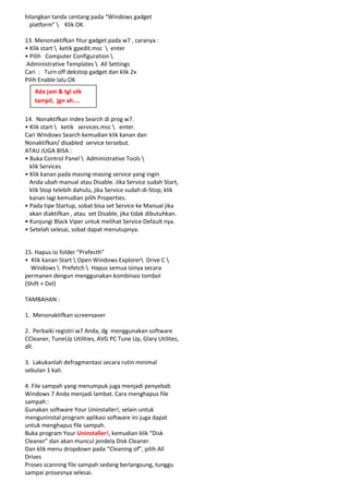 hilangkan tanda centang pada “Windows gadget
platform"  Klik OK.
13. Menonaktifkan fitur gadget pada w7 , caranya :
• Klik start  ketik gpedit.msc  enter
• Pilih Computer Configuration 
Administrative Templates  All Settings
Cari : Turn off dekstop gadget dan klik 2x
Pilih Enable lalu OK
Ada jam & tgl utk
tampil, jgn ah....
14. Nonaktifkan Index Search di prog w7.
• Klik start  ketik services.msc  enter.
Cari Windows Search kemudian klik kanan dan
Nonaktifkan/ disabled service tersebut.
ATAU JUGA BISA :
• Buka Control Panel  Administrative Tools 
klik Services
• Klik kanan pada masing-masing service yang ingin
Anda ubah manual atau Disable. Jika Service sudah Start,
klik Stop telebih dahulu, jika Service sudah di-Stop, klik
kanan lagi kemudian pilih Properties.
• Pada tipe Startup, sobat bisa set Service ke Manual jika
akan diaktifkan , atau set Disable, jika tidak dibutuhkan.
• Kunjungi Black Viper untuk melihat Service Default nya.
• Setelah selesai, sobat dapat menutupnya.

15. Hapus isi folder “Prefecth”
• Klik kanan Start  Open Windows Explorer Drive C 
Windows  Prefetch  Hapus semua isinya secara
permanen dengun menggunakan kombinasi tombol
(Shift + Del)
TAMBAHAN :
1. Menonaktifkan screensaver
2. Perbaiki registri w7 Anda, dg menggunakan software
CCleaner, TuneUp Utilities, AVG PC Tune Up, Glary Utilites,
dll.
3. Lakukanlah defragmentasi secara rutin minimal
sebulan 1 kali.
4. File sampah yang menumpuk juga menjadi penyebab
Windows 7 Anda menjadi lambat. Cara menghapus file
sampah :
Gunakan software Your Uninstaller!, selain untuk
menguninstal program aplikasi software ini juga dapat
untuk menghapus file sampah.
Buka program Your Uninstaller!, kemudian klik “Disk
Cleaner” dan akan muncul jendela Disk Cleaner.
Dan klik menu dropdown pada “Cleaning of”, pilih All
Drives
Proses scanning file sampah sedang berlangsung, tunggu
sampai prosesnya selesai.

 