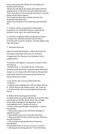 Kalau sudah selesai klik “Delete All” dan apabila ada
jendela Confirm klik yes.
Ulangi terus klik Delete All sampai ada jendela informasi
yang pesannya “Total 0 file removed, 0 bytes disk space
freed. Some files can’t be removed cause they’re currently
being used by other programs.”
File sampah tersebut akan terdelete otomatis, dan
berpindah pada Recycle Bin.
Jangan lupa menghapus file sampah yang ada di Recycle
Bin.
5. Gunakan antivirus yang terkenal handal dalam
membasmi virus. Misal AVG Antivirus, Kaspersky, Bit
Defender, Avira, Avast, dan masih banyak lagi.
6. Kita perlu menghapus aplikasi yang tidak penting di
computer kita. Anda bisa masuk ke Control Panel,
Kemudian pilih Uninstall a Program. Lalu pilih aplikasi yang
ingin anda hapus.
7. Bersihkan Hard Drive
Hapus file yang tidak diinginkan, seperti file temporary,
file program download, recycle bin, dll. Anda bisa
menggunakan Disk Cleanup untuk melakukan hal ini,
sebagai berikut:
• Klik Start  All Programs  Accessories  System Tools 
Disk Cleanup
• pilihalah drive : C Kemudian klik OK , Sistem akan
menghitung berapa banyak ruang yang dapat dibersihkan
dengan cara ini. Pada jendela Disk Cleanup (lihat gambar)
yang tampil, pilih files (centang) yang akan dihapus di
dalam daftar Files to delete.
• Lalu klik OK, akan muncul jendela konfirmasi,
trs klik Yes.
• Sedang untuk menghapus file pilih tab “More Options“.
di ‘System Restore and Shadow copies‘, klik “Clean up ”
• Terakhir klik OK, akan muncul jendela konfirmasi lalu
klik Yes.
8. Aktifkan Write Caching pada Hard Disk
Ini adalah pilihan yang memungkinkan OS untuk flush data
yang diubah ke hard disk ketika sistem idle, sehingga
kinerja tidak terpengaruh saat digunakan. Untuk
memungkinkan hal ini, lakukan hal berikut:
• Tekan tombol Logo Windows (samping Alt) + tombol
Pause/Break.
• Pada jendela yang muncul, klik Device Manager di
sebelah kiri panel.
• Pada jendela yang muncul, klik/ pilih Disk drives.
• Pada drop-down list akan terlihat hard disk. Klik kanan
dan pilih Properties.
• Klik tab Policies pada jendela Device Properties
(lihat gambar).
Centang pada kotak “Enable write caching on the device”
• Anda juga bisa centang pada box “Turn off Windows

 