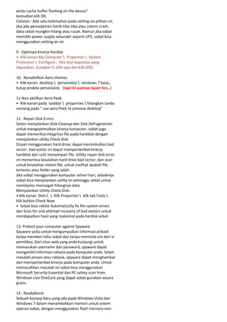 write-cache buffer flushing on the device”
kemudian klik OK.
Catatan : Ada satu kelemahan pada setting-an pilihan ini,
jika ada pemadaman listrik tiba-tiba atau sistem crash,
data sobat mungkin hilang atau rusak. Namun jika sobat
memiliki power supply sekunder seperti UPS, sobat bisa
menggunakan setting-an ini.
9. Optimasi kinerja Hardisk
• Klik kanan My Computer  Properties  System
Protection  Configure , kita atur kapasitas yang
digunakan. Gunakan 5-10% saja dan klik [OK]
10. Nonaktifkan Aero themes
• Klik kanan desktop  personalize  windows 7 basic,
tutup jendela personalize. (tapi ini warnax tajam bro..)
11.Non aktifkan Aero Peek.
• Klik kanan pada taskbar  properties  hilangkan tanda
centang pada “ use aero Peek to preview desktop”
12. Repair Disk Errors
Selain menjalankan Disk Cleanup dan Disk Defragmenter
untuk mengoptimalkan kinerja komputer, sobat juga
dapat memeriksa integritas file pada harddisk dengan
menjalankan utility Check Disk.
Disaat menggunakan hard drive, dapat menimbulkan bad
sector. bad sector ini dapat memperlambat kinerja
harddisk dan sulit menyimpan file. Utility repair disk error
ini memeriksa kesalahan hard drive bad sector, dan scan
untuk kesalahan sistem file, untuk melihat apakah file
tertentu atau folder yang salah.
Jika sobat menggunakan komputer sehari-hari, sebaiknya
sobat bisa menjalankan utility ini seminggu sekali untuk
membantu mencegah hilangnya data.
Menjalankan Utility Check Disk:
• klik kanan Disk C  Klik Properties  klik tab Tools 
klik button Check Now
• Sobat bisa ceklist Automatically fix file system errors
dan Scan for and attempt recovery of bad sectors untuk
mendapatkan hasil yang maksimal pada hardisk sobat.
13. Protect your computer against Spyware
Spyware yaitu untuk mengumpulkan informasi pribadi
tanpa memberi tahu sobat dan tanpa meminta izin dari si
pemilikya. Dari situs web yang anda kunjungi untuk
memasukan username dan password, spyware dapat
mengambil informasi rahasia pada komputer anda. Selain
masalah privasi atau rahasia, spyware dapat menghambat
dan memperlambat kinerja pada komputer anda. Untuk
memecahkan masalah ini sobat bisa menggunakan
Microsoft Security Essential dan PC safety scan from
Windows Live OneCare yang dapat sobat gunakan secara
gratis.
14 . ReadyBoost
Sebuah konsep baru yang ada pada Windows Vista dan
Windows 7 dalam menambahkan memori untuk sistem
operasi sobat, dengan menggunakan flash memory non-

 