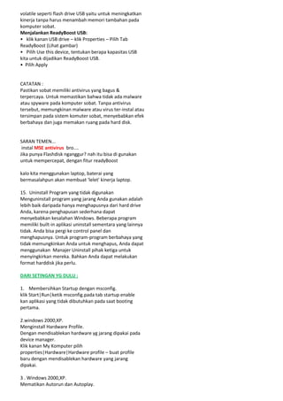 volatile seperti flash drive USB yaitu untuk meningkatkan
kinerja tanpa harus menambah memori tambahan pada
komputer sobat.
Menjalankan ReadyBoost USB:
• klik kanan USB drive – klik Properties – Pilih Tab
ReadyBoost (Lihat gambar)
• Pilih Use this device, tentukan berapa kapasitas USB
kita untuk dijadikan ReadyBoost USB.
• Pilih Apply

CATATAN :
Pastikan sobat memiliki antivirus yang bagus &
terpercaya. Untuk memastikan bahwa tidak ada malware
atau spyware pada komputer sobat. Tanpa antivirus
tersebut, memungkinan malware atau virus ter-instal atau
tersimpan pada sistem komuter sobat, menyebabkan efek
berbahaya dan juga memakan ruang pada hard disk.

SARAN TEMEN...
instal MSE antivirus bro....
Jika punya Flashdisk nganggur? nah itu bisa di gunakan
untuk mempercepat, dengan fitur readyBoost
kalo kita menggunakan laptop, baterai yang
bermasalahpun akan membuat 'lelet' kinerja laptop.
15. Uninstall Program yang tidak digunakan
Menguninstall program yang jarang Anda gunakan adalah
lebih baik daripada hanya menghapusnya dari hard drive
Anda, karena penghapusan sederhana dapat
menyebabkan kesalahan Windows. Beberapa program
memiliki built-in aplikasi uninstall sementara yang lainnya
tidak. Anda bisa pergi ke control panel dan
menghapusnya. Untuk program-program berbahaya yang
tidak memungkinkan Anda untuk menghapus, Anda dapat
menggunakan Manajer Uninstall pihak ketiga untuk
menyingkirkan mereka. Bahkan Anda dapat melakukan
format harddisk jika perlu.
DARI SETINGAN YG DULU :
1. Membersihkan Startup dengan msconfig.
klik Start|Run|ketik msconfig.pada tab startup enable
kan aplikasi yang tidak dibutuhkan pada saat booting
pertama.
2.windows 2000,XP.
Menginstall Hardware Profile.
Dengan mendisablekan hardware yg jarang dipakai pada
device manager.
Klik kanan My Komputer pilih
properties|Hardware|Hardware profile – buat profile
baru dengan mendisablekan hardware yang jarang
dipakai.
3 . Windows 2000,XP.
Mematikan Autorun dan Autoplay.

 