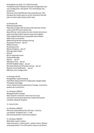 Ketik gpedit.msc pada ‘run’ |Administrative
Templates|System dibawah Computer Configuration dan
User Configuration. Klik ganda ‘Turn off Autoplay’ lalu
enable kan.
Klik kanan drive CD/DVD dan buka propertiesnya. Pilih
Autoplay dan tandai select an action to perform lalu klik
take no action pada setiap content type.

8. Windows XP.
Melacak penghambat .
Pada task manager pilih processes klik view dan choose
column pilih PID untuk svchost.exe.
Buka DOS dan ketik tasklist /svc dan melalui tab services
pada msconfig matikan layanan yang mencurigakan.
Pada langkah ke8 layanan yang dapat anda matikan:
#Warning servicealerter
#Netmeeting Remote Desktop Sharing
#Computer browser oke w7
#IPSEC Services
#Indexing service
#Remote Registry oke w7
#Storage Space folder
#Telnet
#Error reporting service
#Upload-Manager
#Server oke w7
#Windows Time oke w7
#TCP/IP NetBIOS Helper oke w7
#Portable Media Serial Number Service oke w7
#System Event Notification oke w7
#Wireless Zero Configuration

9. Windows XP SP1.
Mengaktifkan hyperthreading.
Pada BIOS |Advanced|CPU configuration sebagai Hyper
Threading Technology.
Untuk melihat hasilnya pada device manager |processors
apakah ada 2 processors.
10. Windows 2000,XP.
Mengoptimalkan jaringan.
Buka network connection. klik kanan local area
connection dan buka propertinya.matikan QoS packet
scheduler dibawah tab gener
11. Same As bro..
12. Windows 2000,XP.
Klik kanan pada desktop dan pilih new | shortcut.
Lalu ketikan ‘shutdown.exe –s –t 00’.
Klik next dan berikan nama fast shutdown .
15. Windows 2000,XP.
Mematikan system restore.
Pada accessories | system tools | system restore. Berikan
tanda pada pilihan ‘Turn Off system restore on all drives’.

 
