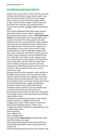 Selamat Mencoba..!!!!!!

Cara Mempercepat Akses Internet
Apakah anda merasa selama ini akses internet anda mulai
melamban karena beban jaringan semakin padat. Yang
kita tahu bahwa selama ini pihak ISP hanya mengejar
target pemasukan tanpa mempertimbangkan beban
jaringan. Belum ditambah dengan kondisi infrastruktur
komunikasi kita amburadul. Apa yang kita lakukan ?
Protes ke ISP hanya akan dianggap sebagai buang-buang
waktu.
Perlu kembali ditegaskan bahwa kebanyakan yang kita
pakai dalam koneksi internet adalah menggunakan
wireless jadi tetap menganut hukum : Posisi Menentukan
Prestasi. Artinya jika posisi anda menguntungkan maka
anda akan memperoleh koneksi yang baik dan stabil.
Sebaliknya jika posisi anda sedang tidak menguntungkan
maka anda akan mendapatkan koneksi yang buruk dan
tidak stabil dan belum tentu bisa konek. Jangan hanya
mengandalkan sinyal semata, karena sinyal itu hanya
penanda ada jalan. Internet diibaratkan sebagai mobil
versus jalan, artinya jika sinyal penuh maka itu pertanda
ada jalan yang bisa dilewati, ukurannya frekwensi jalan
harus lebih lebar dari frekwensi mobil, sekalipun lebar
jalan terpentang namun jika frekwensi mobil lebih lebar
maka koneksi tetap saja tidak stabil atau malah tidak
konek. Sebaliknya walaupun sinyal kecil namun jika
frekwensi jalan lebih lebar dari mobil maka internet bisa
terkoneksi. Jadi sinyal penuh bukan ukuran sebuah
koneksi akan stabil.
Berbagai macam tools bisa digunakan untuk menghemat
bandwidth yang bertujuan untuk memperlancar akses
internet, seperti yang telah saya singgung di atas bahwa
frekwensi jalan harus lebih lebar dari mobil, namun kita
bisa mengakali dengan memotong-motong mobil tersebut
kemudian diangkut dengan sepeda motor/gerobak,
sesampai di tempat tujuan mobil kembali dirakit.
Analoginya memang demikian. Karena bandwidth yang
masuk ke komputer kita akan dikompress atau
dimanpatkan terlebih dahulu baru kemudian dimekarkan.
Hanya tingkat kompresi yang menentukan cepat tidaknya
sebuah akses internet.
Tahap pertama yang dapat kita lakukan dengan adanya
program kompresi ini, alangkah baiknya anda
menggunakan browser Firefox, browser ini lebih enak
dikustomisasi dibanding yang lain. Setelah anda
menggunakan Firefox install add on sebagai berikut untuk
mempercepat browser :
add onFastestFox
add on Adblock Plus
add on TweakNetwork
Kemudian ketikan about:config pada address bar, pada
kolom filter ketikan entry pipe.
network.http.pipelining aslinya false ubah menjadi true
network.http.pipelining.firstrequest aslinya false ubah
menjadi true
network.http.pipelining.maxrequests ubah nilanya ke 100

 