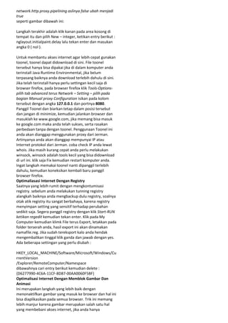 network.http.proxy.pipelining aslinya false ubah menjadi
true
seperti gambar dibawah ini:
Langkah terakhir adalah klik kanan pada area kosong di
tempat itu dan pilih New – integer, ketikan entry berikut :
nglayout.initialpaint.delay lalu tekan enter dan masukan
angka 0 ( nol ).
Untuk membantu akses internet agar lebih cepat gunakan
toonel, toonel dapat didownload di sini. File toonel
tersebut hanya bisa dipakai jika di dalam komputer anda
terinstall Java Runtime Environmental, jika belum
terpasang baiknya anda download terlebih dahulu di sini.
Jika telah terinstall hanya perlu settingan kecil saja di
browser firefox, pada browser firefox klik Tools-Optionspilih tab advanced terus Network – Setting – pilih pada
bagian Manual proxy Configuration isikan pada kolom
tersebut dengan angka 127.0.0.1 dan portnya 8080.
Panggil Toonel dan biarkan tetap dalam posisi tersebut
dan jangan di minimize, kemudian jalankan browser dan
masuklah ke www.google.com, jika memang bisa masuk
ke google.com maka anda telah sukses, serta rasakan
perbedaan tanpa dengan toonel. Penggunaan Toonel ini
anda akan dianggap menggunakan proxy dari Jerman.
Artinyanya anda akan dianggap mempunyai IP atau
Internet protokol dari Jerman. coba check IP anda lewat
whois. Jika masih kurang cepat anda perlu melakukan
winsock, winsock adalah tools kecil yang bisa didownload
di url ini. klik saja Fix kemudian restart komputer anda.
Ingat langkah memakai toonel nanti dipanggil terlebih
dahulu, kemudian koneksikan kembali baru panggil
browser firefox.
Optimaliasasi Internet Dengan Registry
Saatnya yang lebih rumit dengan mengkontumisasi
registry. sebelum anda melakukan tunning registry
alangkah baiknya anda mengbackup dulu registry, soalnya
otak atik registry itu sangat berbahaya, karena registry
menyimpan setting yang sensitif terhadap perubahan
sedikit saja. Segera panggil registry dengan klik Start-RUN
ketikan regedit kemudian tekan enter. Klik pada My
Computer kemudian klimk File terus Export, letakkan pada
folder terserah anda, hasil export ini akan dinamakan
namafile.reg. Jika sudah tereksport kalo anda hendak
mengembalikan tinggal klik ganda dan jawab dengan yes.
Ada beberapa settingan yang perlu diubah :
HKEY_LOCAL_MACHINE/Software/Microsoft/Windows/Cu
rrentVersion
/Explorer/RemoteComputer/Namespace
dibawahnya cari entry berikut kemudian delete :
{D6277990-4C6A-11CF-8D87-00AA0060F5BF}
Optimalisasi Internet Dengan Memblok Gambar Dan
Animasi
Ini merupakan langkah yang lebih baik dengan
menonaktifkan gambar yang masuk ke browser dan hal ini
bisa diaplikasikan pada semua browser. Trik ini memang
lebih manjur karena gambar merupakan salah satu hal
yang membebani akses internet, jika anda hanya

 
