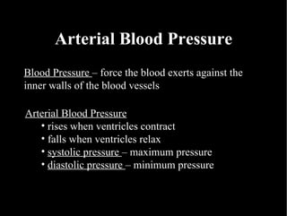 Arterial Blood Pressure Blood Pressure  – force the blood exerts against the inner walls of the blood vessels Arterial Blood Pressure rises when ventricles contract falls when ventricles relax systolic pressure  – maximum pressure diastolic pressure  – minimum pressure 