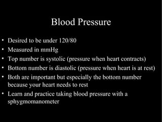 Blood Pressure Desired to be under 120/80 Measured in mmHg Top number is systolic (pressure when heart contracts) Bottom number is diastolic (pressure when heart is at rest) Both are important but especially the bottom number because your heart needs to rest Learn and practice taking blood pressure with a sphygmomanometer 