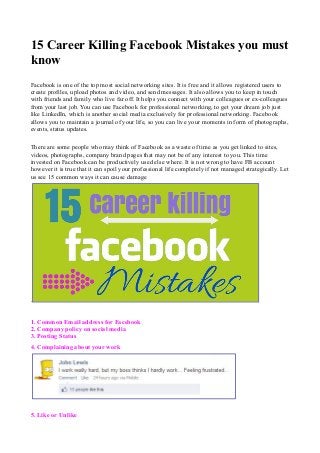 15 Career Killing Facebook Mistakes you must 
know 
Facebook is one of the top most social networking sites. It is free and it allows registered users to 
create profiles, upload photos and video, and send messages. It also allows you to keep in touch 
with friends and family who live far off. It helps you connect with your colleagues or ex-colleagues 
from your last job. You can use Facebook for professional networking, to get your dream job just 
like LinkedIn, which is another social media exclusively for professional networking. Facebook 
allows you to maintain a journal of your life, so you can live your moments in form of photographs, 
events, status updates. 
There are some people who may think of Facebook as a waste of time as you get linked to sites, 
videos, photographs, company brand pages that may not be of any interest to you. This time 
invested on Facebook can be productively used else where. It is not wrong to have FB account 
however it is true that it can spoil your professional life completely if not managed strategically. Let 
us see 15 common ways it can cause damage 
. 
1. Common Email address for Facebook 
2. Company policy on social media 
3. Posting Status 
4. Complaining about your work 
5. Like or Unlike 
 