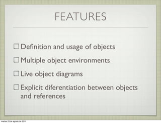 FEATURES

                     Deﬁnition and usage of objects
                     Multiple object environments
                     Live object diagrams
                     Explicit diferentiation between objects
                     and references


martes 23 de agosto de 2011
 