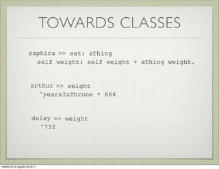 TOWARDS CLASSES
                     saphira >> eat: aThing
                       self weight: self weight + aThing weight.


                      arthur >> weight
                        ^yearsInThrone * 666


                       daisy >> weight
                         ^732




martes 23 de agosto de 2011
 
