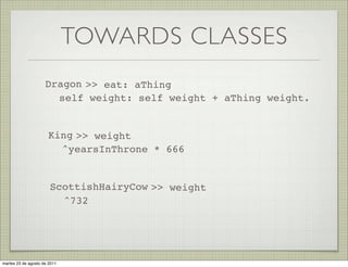 TOWARDS CLASSES
                     Dragon >> eat: aThing
                       self weight: self weight + aThing weight.


                      King >> weight
                        ^yearsInThrone * 666


                       ScottishHairyCow >> weight
                         ^732




martes 23 de agosto de 2011
 