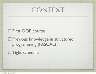 CONTEXT

                     First OOP course
                     Previous knowledge in structured
                     programming (PASCAL)
                     Tight schedule



martes 23 de agosto de 2011
 