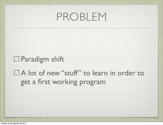 PROBLEM


                     Paradigm shift
                     A lot of new “stuff” to learn in order to
                     get a ﬁrst working program




martes 23 de agosto de 2011
 