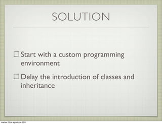 SOLUTION


                     Start with a custom programming
                     environment
                     Delay the introduction of classes and
                     inheritance



martes 23 de agosto de 2011
 