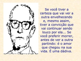 Se você tiver a certeza que vai ver a outra envelhecendo e, mesmo assim, tiver a convicção que vai continuar sendo louco por ela... Se você preferir morrer, antes de ver a outra partindo: é o amor que chegou na sua vida. É uma dádiva.   