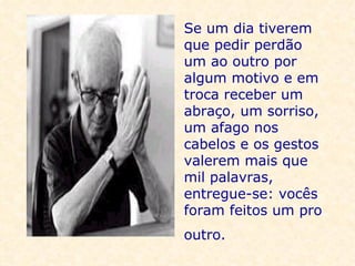 Se um dia tiverem que pedir perdão um ao outro por algum motivo e em troca receber um abraço, um sorriso, um afago nos cabelos e os gestos valerem mais que mil palavras, entregue-se: vocês foram feitos um pro outro.   