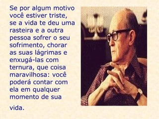 Se por algum motivo você estiver triste, se a vida te deu uma rasteira e a outra pessoa sofrer o seu sofrimento, chorar as suas lágrimas e enxugá-las com ternura, que coisa maravilhosa: você poderá contar com ela em qualquer momento de sua vida.   