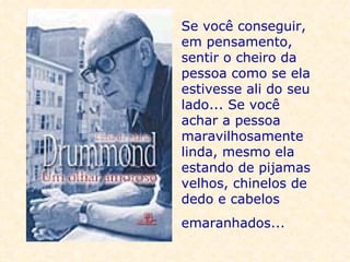Se você conseguir, em pensamento, sentir o cheiro da pessoa como se ela estivesse ali do seu lado... Se você achar a pessoa maravilhosamente linda, mesmo ela estando de pijamas velhos, chinelos de dedo e cabelos emaranhados...     