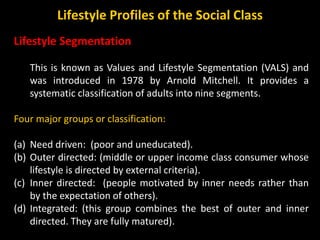 Lifestyle Segmentation
This is known as Values and Lifestyle Segmentation (VALS) and
was introduced in 1978 by Arnold Mitchell. It provides a
systematic classification of adults into nine segments.
Four major groups or classification:
(a) Need driven: (poor and uneducated).
(b) Outer directed: (middle or upper income class consumer whose
lifestyle is directed by external criteria).
(c) Inner directed: (people motivated by inner needs rather than
by the expectation of others).
(d) Integrated: (this group combines the best of outer and inner
directed. They are fully matured).
Lifestyle Profiles of the Social Class
 