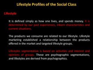 Lifestyle
It is defined simply as how one lives, and spends money. It is
determined by our past experiences, inborn characteristics and
current situations.
The products we consume are related to our lifestyle. Lifestyle
marketing established a relationship between the products
offered in the market and targeted lifestyle groups.
Lifestyles segmentation is based on activities and interest and
opinions of groups. These are psychographic segmentations,
and lifestyles are derived from psychographics.
Lifestyle Profiles of the Social Class
 