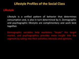 Lifestyle
Lifestyle is a unified pattern of behavior that determines
consumption and, is also in turn determined by it. Demographic
and psychographic lifestyles are complimentary and work best
together.
Demographic variables help marketers “locate” the target
market, and psychographics provides more insight into the
segment by taking into their activities interests and opinions.
Lifestyle Profiles of the Social Class
 