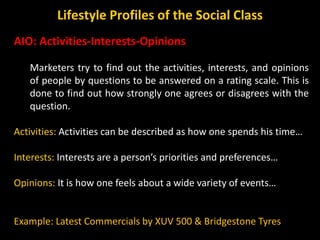 AIO: Activities-Interests-Opinions
Marketers try to find out the activities, interests, and opinions
of people by questions to be answered on a rating scale. This is
done to find out how strongly one agrees or disagrees with the
question.
Activities: Activities can be described as how one spends his time…
Interests: Interests are a person’s priorities and preferences…
Opinions: It is how one feels about a wide variety of events…
Example: Latest Commercials by XUV 500 & Bridgestone Tyres
Lifestyle Profiles of the Social Class
 