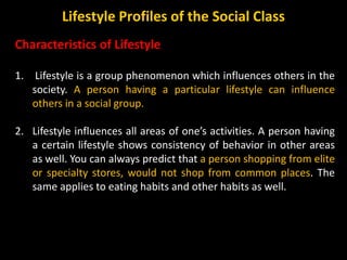 Characteristics of Lifestyle
1. Lifestyle is a group phenomenon which influences others in the
society. A person having a particular lifestyle can influence
others in a social group.
2. Lifestyle influences all areas of one’s activities. A person having
a certain lifestyle shows consistency of behavior in other areas
as well. You can always predict that a person shopping from elite
or specialty stores, would not shop from common places. The
same applies to eating habits and other habits as well.
Lifestyle Profiles of the Social Class
 