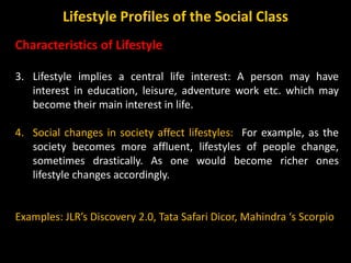 Characteristics of Lifestyle
3. Lifestyle implies a central life interest: A person may have
interest in education, leisure, adventure work etc. which may
become their main interest in life.
4. Social changes in society affect lifestyles: For example, as the
society becomes more affluent, lifestyles of people change,
sometimes drastically. As one would become richer ones
lifestyle changes accordingly.
Examples: JLR’s Discovery 2.0, Tata Safari Dicor, Mahindra ‘s Scorpio
Lifestyle Profiles of the Social Class
 